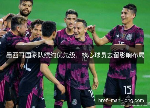 墨西哥国家队续约优先级，核心球员去留影响布局